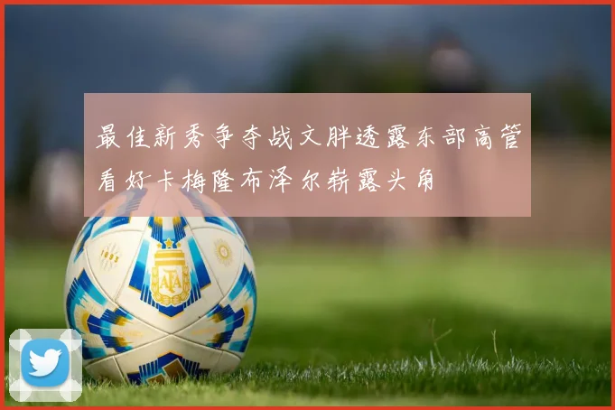 最佳新秀争夺战文胖透露东部高管看好卡梅隆布泽尔崭露头角