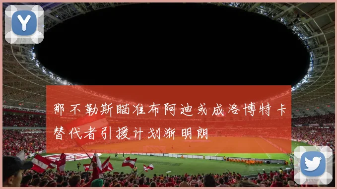 那不勒斯瞄准布阿迪或成洛博特卡替代者引援计划渐明朗