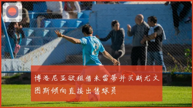 博洛尼亚欲租借米雷蒂并买断尤文图斯倾向直接出售球员