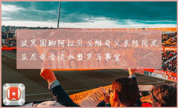波黑国脚阿拉贝戈维奇父亲陪同皮亚尼奇洽谈加盟罗马事宜