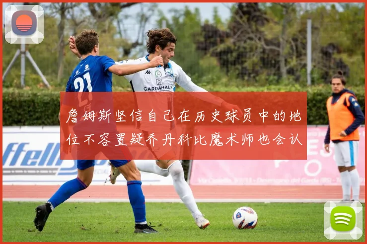 詹姆斯坚信自己在历史球员中的地位不容置疑乔丹科比魔术师也会认同