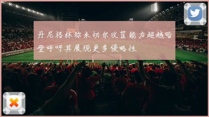 丹尼格林称米切尔攻筐能力超越哈登呼吁其展现更多侵略性