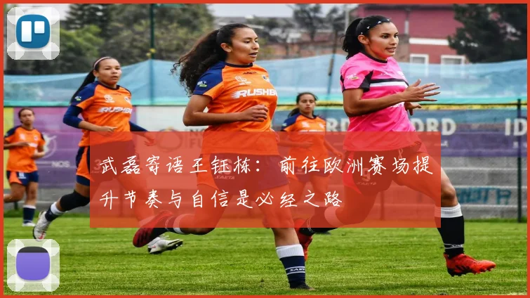 武磊寄语王钰栋：前往欧洲赛场提升节奏与自信是必经之路