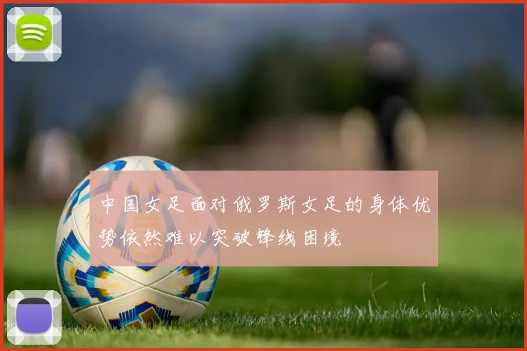 中国女足面对俄罗斯女足的身体优势依然难以突破锋线困境