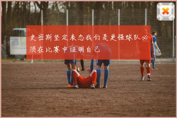 史密斯坚定表态我们是更强球队必须在比赛中证明自己