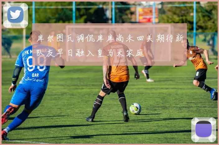 库尔图瓦调侃库库尚未回关期待新队友早日融入皇马大家庭