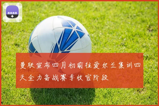 曼联宣布四月初前往爱尔兰集训四天全力备战赛季收官阶段