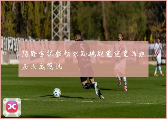 阿隆索执教切尔西挑战重重皇马经历或成隐忧