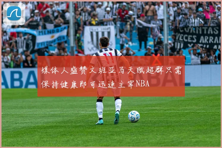 媒体人盛赞文班亚马天赋超群只需保持健康即可迅速主宰NBA