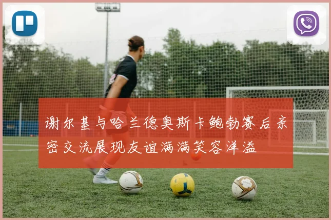 谢尔基与哈兰德奥斯卡鲍勃赛后亲密交流展现友谊满满笑容洋溢