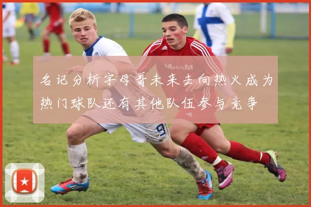 名记分析字母哥未来去向热火成为热门球队还有其他队伍参与竞争