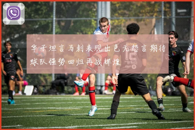 华子坦言马刺表现出色无怨言期待球队强势回归再战辉煌