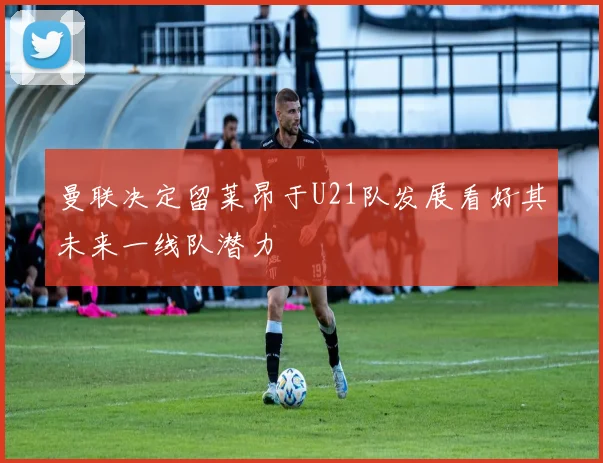 曼联决定留莱昂于U21队发展看好其未来一线队潜力