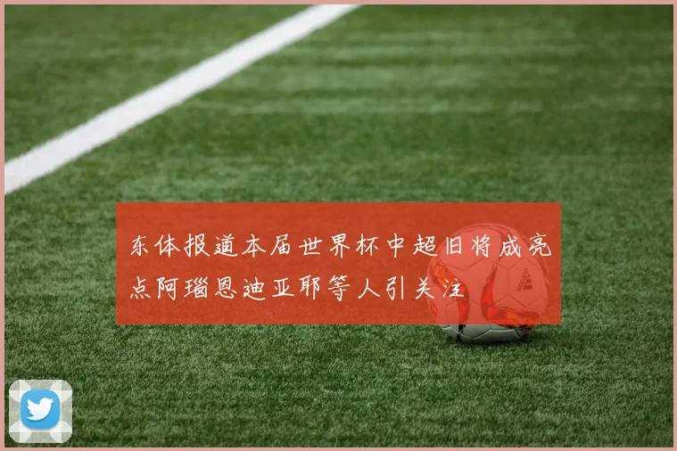 东体报道本届世界杯中超旧将成亮点阿瑙恩迪亚耶等人引关注