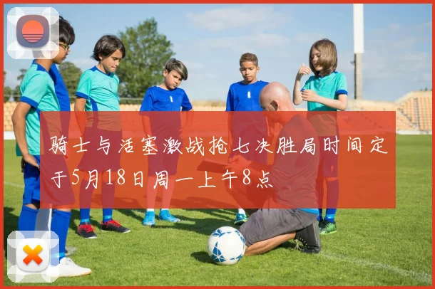 骑士与活塞激战抢七决胜局时间定于5月18日周一上午8点