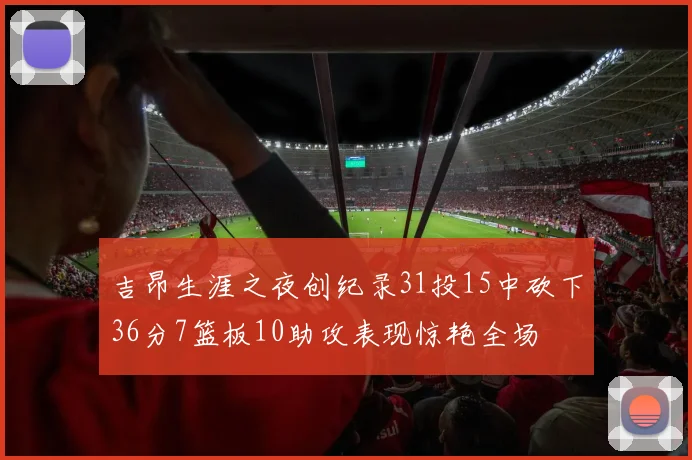 吉昂生涯之夜创纪录31投15中砍下36分7篮板10助攻表现惊艳全场