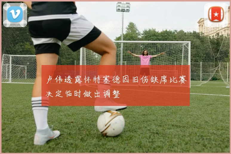 卢伟透露怀特塞德因旧伤缺席比赛决定临时做出调整