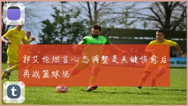 郭艾伦坦言心态调整是关键伤愈后再战篮球场