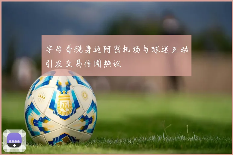 字母哥现身迈阿密机场与球迷互动引发交易传闻热议
